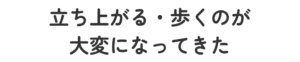 立ち上がる・歩くのが大変になってきた