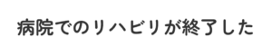 病院でのリハビリが終了した